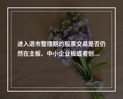进入退市整理期的股票交易是否仍然在主板、中小企业板或者创业板