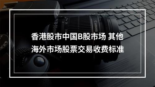 香港股市中国B股市场 其他海外市场股票交易收费标准